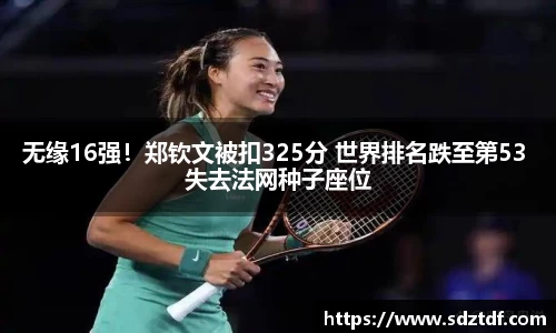 无缘16强！郑钦文被扣325分 世界排名跌至第53 失去法网种子座位